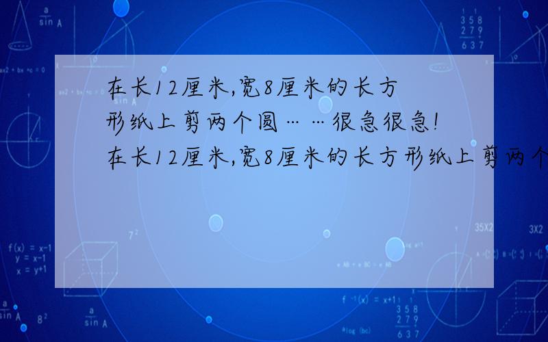 在长12厘米,宽8厘米的长方形纸上剪两个圆……很急很急!在长12厘米,宽8厘米的长方形纸上剪两个圆,要使这两个圆的面积之和尽可能地大.那么,这两个圆的面积之和是多少?