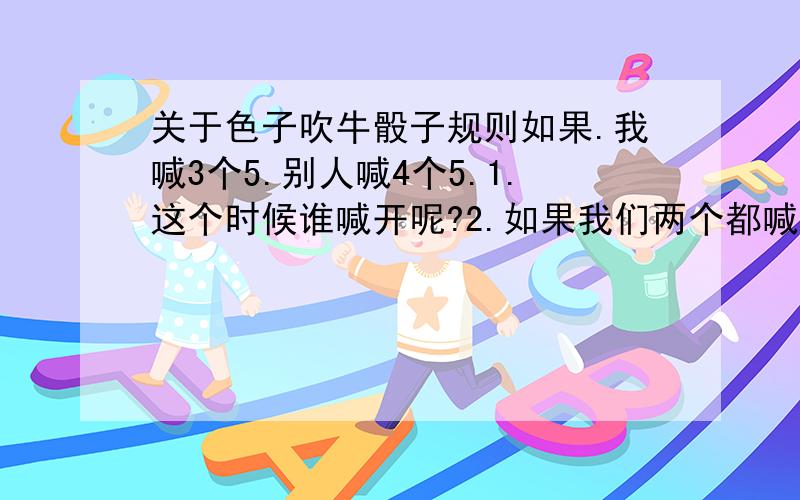 关于色子吹牛骰子规则如果.我喊3个5.别人喊4个5.1.这个时候谁喊开呢?2.如果我们两个都喊对了.那算谁赢?还有就是.第一次喊了数后就必须开吗?