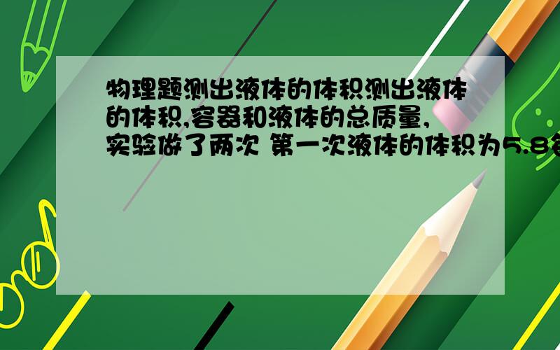 物理题测出液体的体积测出液体的体积,容器和液体的总质量,实验做了两次 第一次液体的体积为5.8每立方厘米 总质量为10.7 第二次体积为7.9 总质量为12.8 求液体的密度 容器的质量