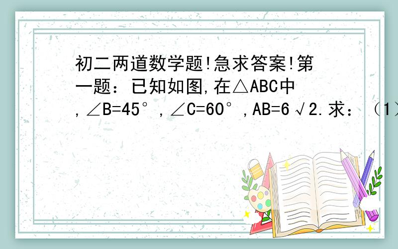 初二两道数学题!急求答案!第一题：已知如图,在△ABC中,∠B=45°,∠C=60°,AB=6√2.求：（1）BC的长；（2）S△abc.第二题：在△ABC中,∠C=90°,∠B=30°.若A、B两点关于DE对称,且交BC于D,交AB于E,BD=4CM,求AB