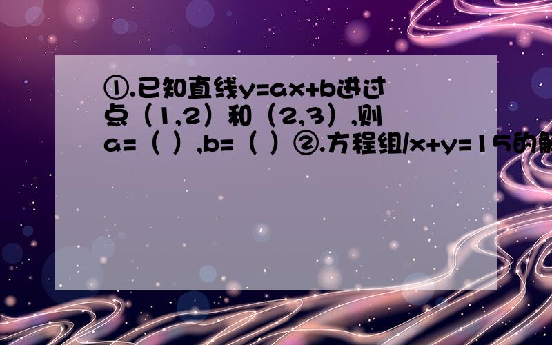 ①.已知直线y=ax+b进过点（1,2）和（2,3）,则a=（ ）,b=（ ）②.方程组/x+y=15的解为（ ）,则直线y=-x+15和y=x-7的交点坐标是（ ）、x-y=7③.已知函数y=mx-（4m-3）的图像过原点,则m应取值为（ ）④.直