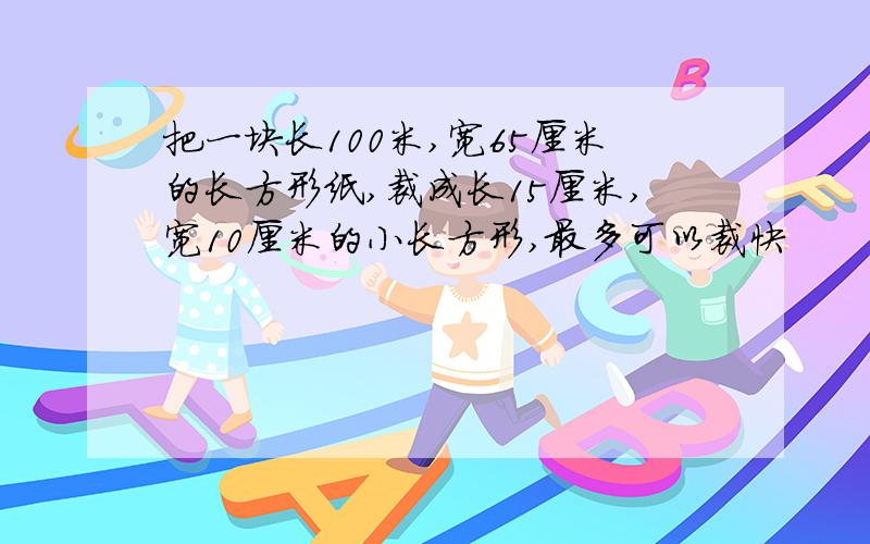 把一块长100米,宽65厘米的长方形纸,裁成长15厘米,宽10厘米的小长方形,最多可以裁快