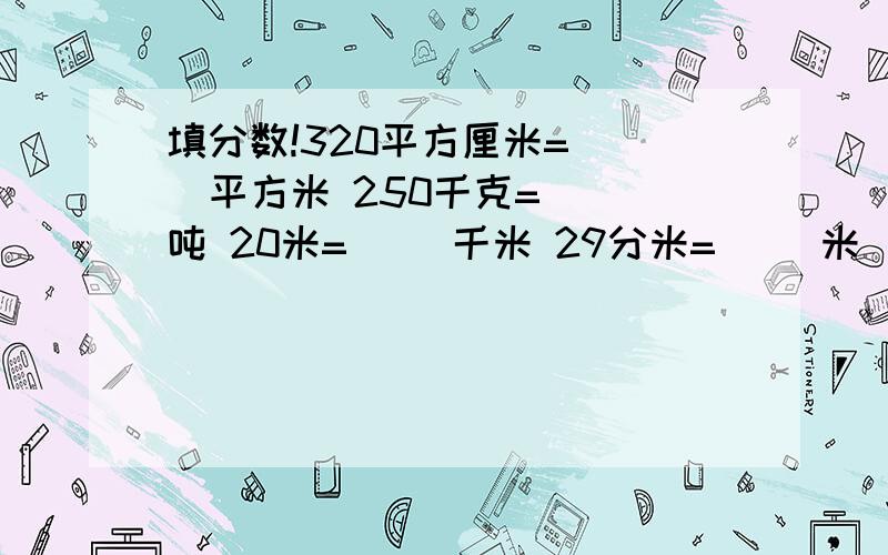 填分数!320平方厘米=（ ）平方米 250千克=（ ）吨 20米=（ ）千米 29分米=（ ）米