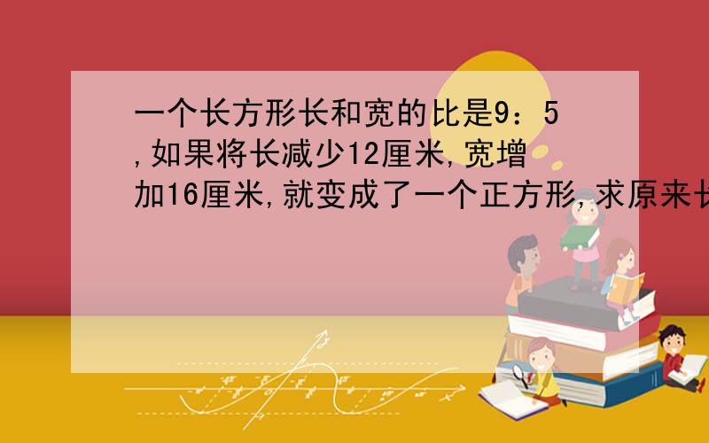 一个长方形长和宽的比是9：5,如果将长减少12厘米,宽增加16厘米,就变成了一个正方形,求原来长方形能面积