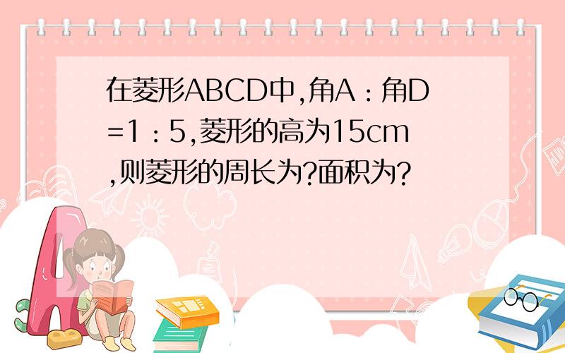 在菱形ABCD中,角A：角D=1：5,菱形的高为15cm,则菱形的周长为?面积为?