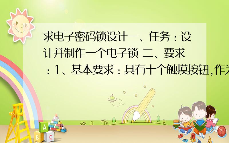 求电子密码锁设计一、任务：设计并制作一个电子锁 二、要求：1、基本要求：具有十个触摸按钮,作为编码按钮；输入的密码三次不正确,视为非法用户；当有非法用户进入时,能声光报警；