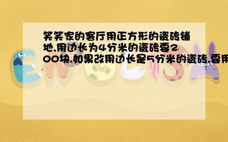 笑笑家的客厅用正方形的瓷砖铺地,用边长为4分米的瓷砖要200块.如果改用边长是5分米的瓷砖,要用多少块