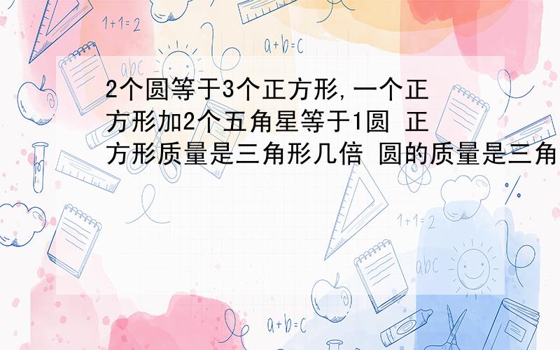 2个圆等于3个正方形,一个正方形加2个五角星等于1圆 正方形质量是三角形几倍 圆的质量是三角形的几倍2个圆等于3个正方形，一个正方形加2个五角星等于1圆 正方形质量是五角星几倍 圆的质