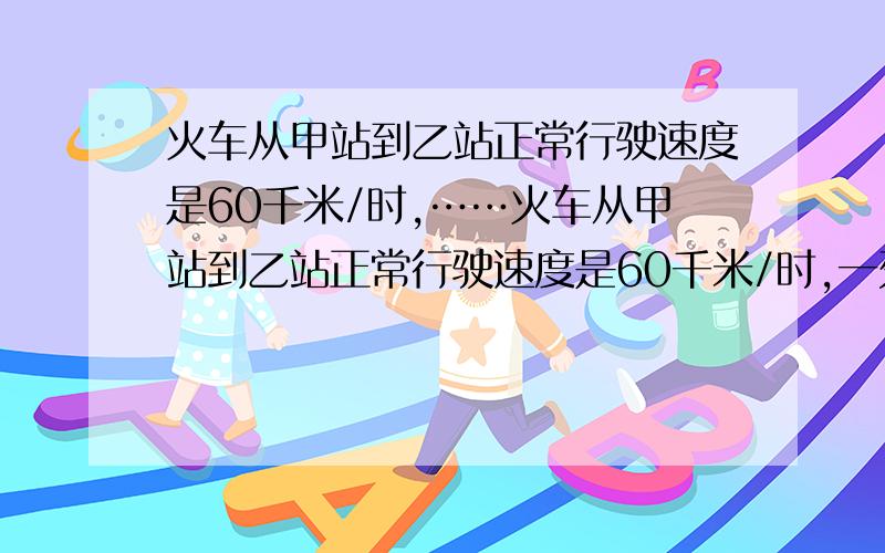 火车从甲站到乙站正常行驶速度是60千米/时,……火车从甲站到乙站正常行驶速度是60千米/时,一列火车从甲站因故迟开了5分钟,司机把速度提高到72千米/时,结果才正点到达乙站,两站间的距离