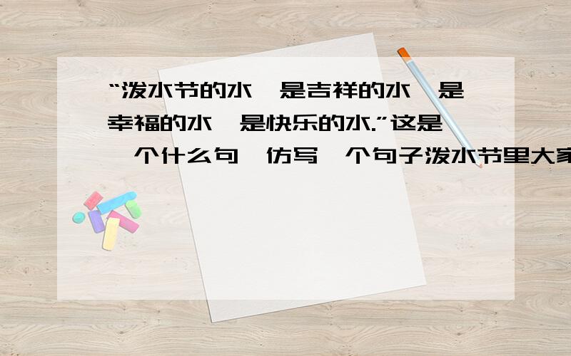 “泼水节的水,是吉祥的水,是幸福的水,是快乐的水.”这是一个什么句,仿写一个句子泼水节里大家互相泼啊泼,到处是水的洗礼、水的祝福、水的欢歌.我会了,你们不用答了