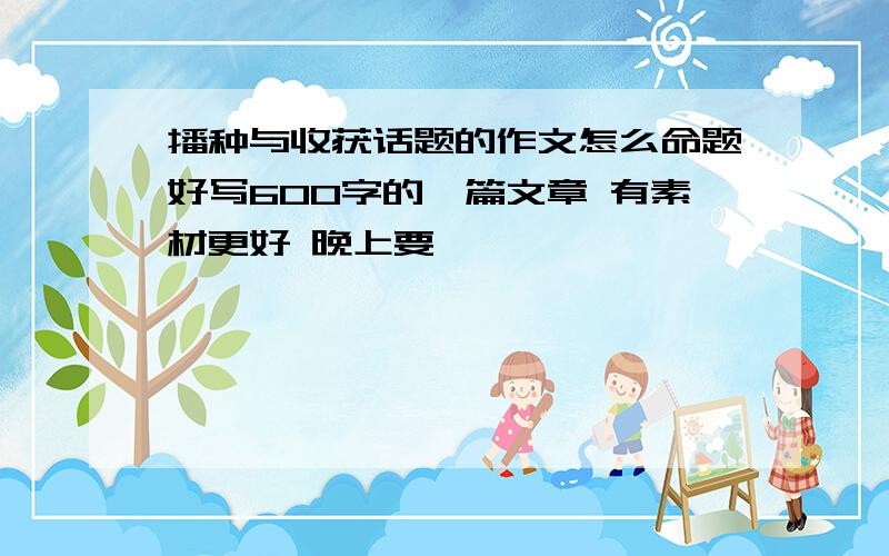 播种与收获话题的作文怎么命题好写600字的一篇文章 有素材更好 晚上要