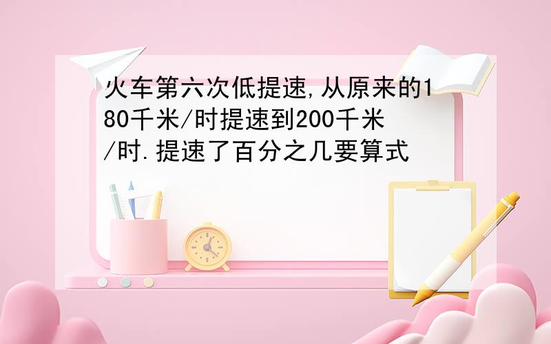 火车第六次低提速,从原来的180千米/时提速到200千米/时.提速了百分之几要算式