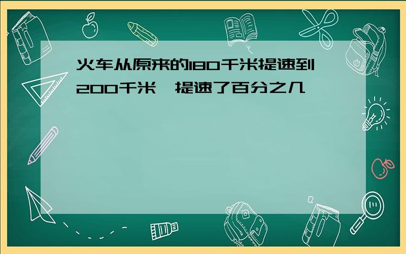 火车从原来的180千米提速到200千米,提速了百分之几