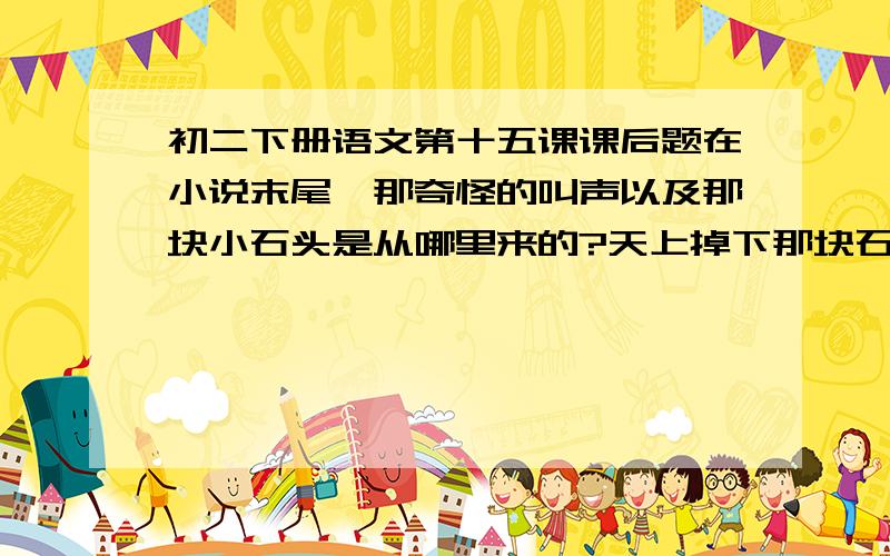 初二下册语文第十五课课后题在小说末尾,那奇怪的叫声以及那块小石头是从哪里来的?天上掉下那块石头以后,接下来可能还会发生什么?