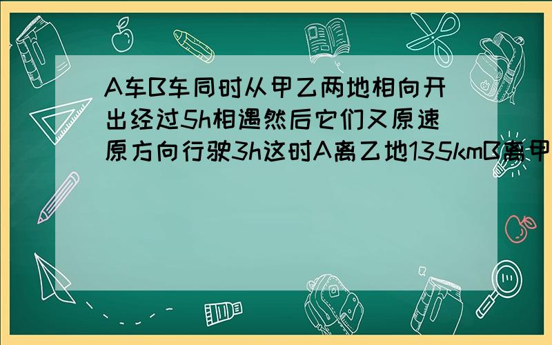 A车B车同时从甲乙两地相向开出经过5h相遇然后它们又原速原方向行驶3h这时A离乙地135kmB离甲地165km求全程