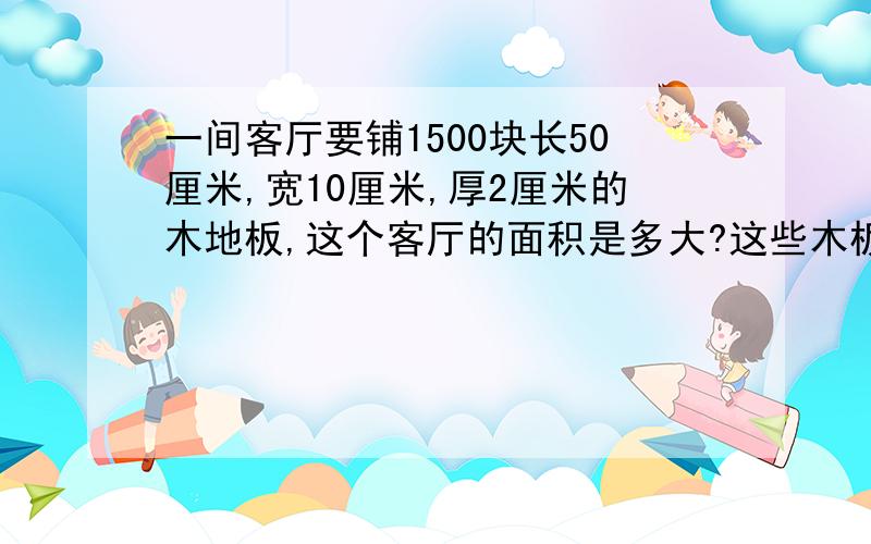 一间客厅要铺1500块长50厘米,宽10厘米,厚2厘米的木地板,这个客厅的面积是多大?这些木板的体积是多少立方米