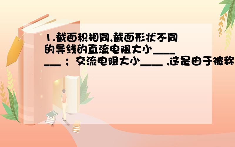 1.截面积相同,截面形状不同的导线的直流电阻大小_______ ；交流电阻大小____ ,这是由于被称为“____________ ”的缘故.2太阳能光伏发电发出的是________ 电,因此将其接入电力系统时必须经过 ______