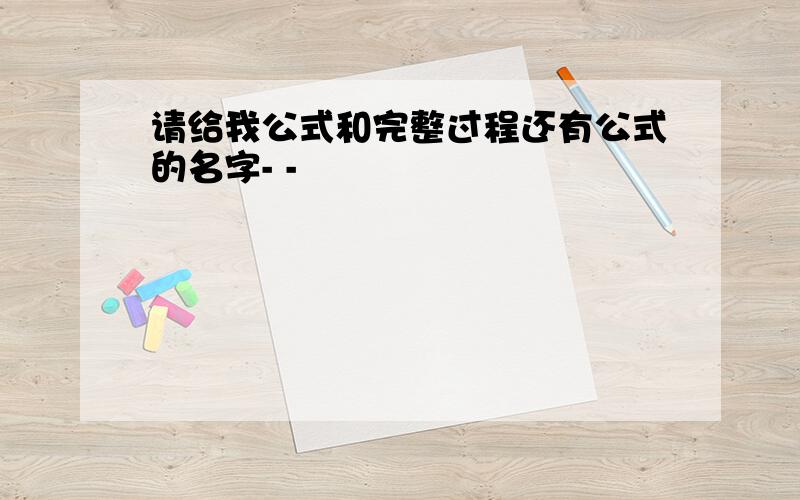 请给我公式和完整过程还有公式的名字- -