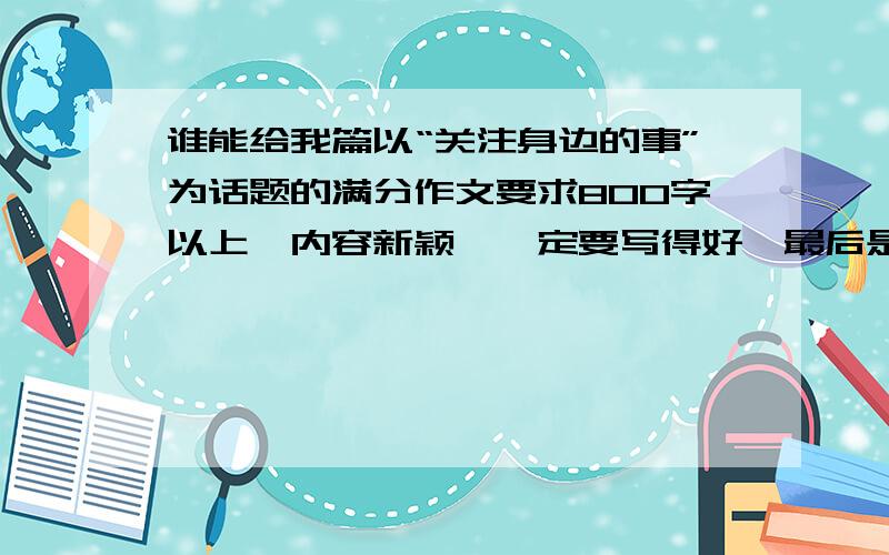 谁能给我篇以“关注身边的事”为话题的满分作文要求800字以上,内容新颖,一定要写得好,最后是满分作文