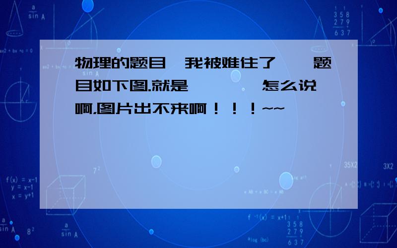 物理的题目,我被难住了……题目如下图.就是…………怎么说啊，图片出不来啊！！！~~