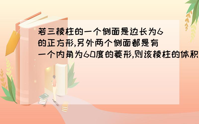 若三棱柱的一个侧面是边长为6的正方形,另外两个侧面都是有一个内角为60度的菱形,则该棱柱的体积等于