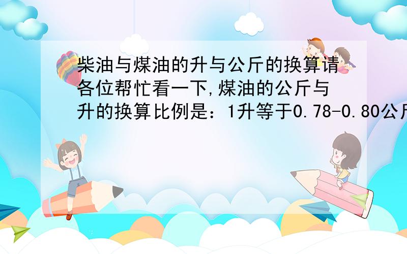 柴油与煤油的升与公斤的换算请各位帮忙看一下,煤油的公斤与升的换算比例是：1升等于0.78-0.80公斤柴油的公斤与升的换算比例是：1升等于0.84-0.85公斤说是这一换算比例是国际通用的比例,请