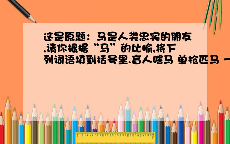 这是原题：马是人类忠实的朋友,请你根据“马”的比喻,将下列词语填到括号里.盲人瞎马 单枪匹马 一马当先 万马奔腾 信马由缰 千军万马 汗马功劳 走马观花 快马加鞭 一马平川 地势平坦（