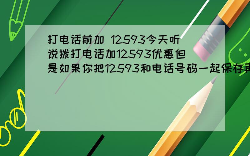 打电话前加 12593今天听说拨打电话加12593优惠但是如果你把12593和电话号码一起保存再拨打出去是不享受优惠的原来还不信 打10086问了问 竟然是真的原来一直是 自作聪明啊 每月多花的一百多