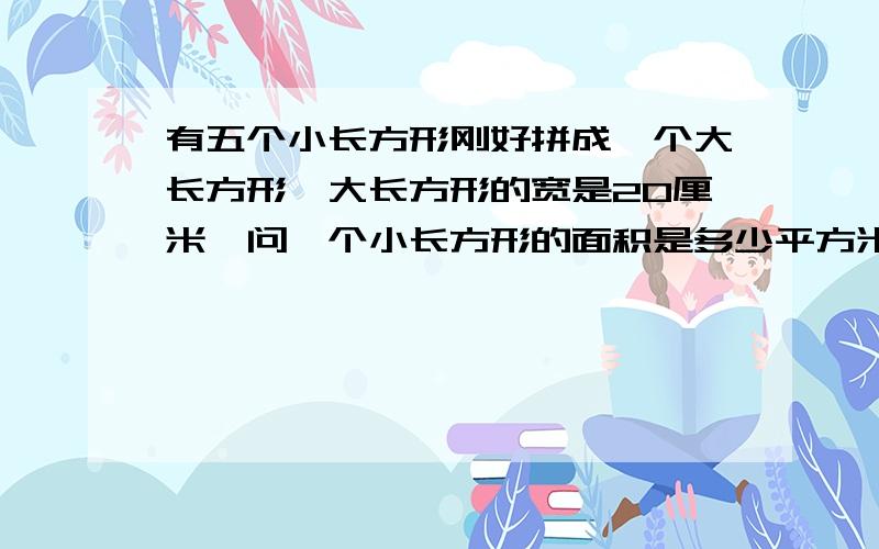 有五个小长方形刚好拼成一个大长方形,大长方形的宽是20厘米,问一个小长方形的面积是多少平方米