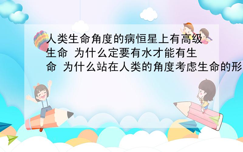 人类生命角度的病恒星上有高级生命 为什么定要有水才能有生命 为什么站在人类的角度考虑生命的形式 宇宙里有数不完的元素 难道只有水才有高级生命 我们所知道的元素太少了 在恒星中