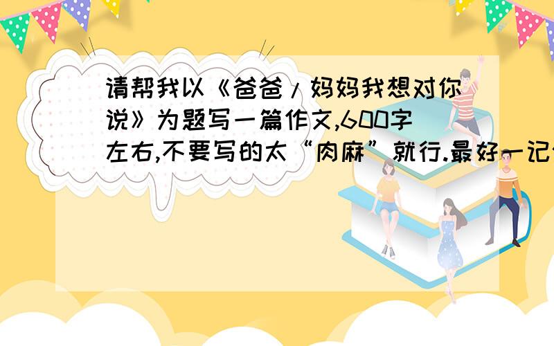 请帮我以《爸爸/妈妈我想对你说》为题写一篇作文,600字左右,不要写的太“肉麻”就行.最好一记叙文或者散文的形式出现.初中作文