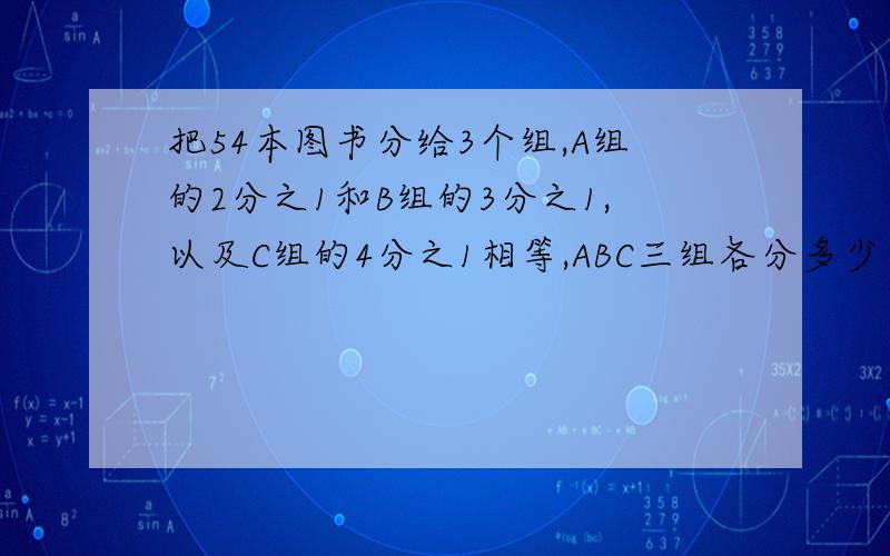 把54本图书分给3个组,A组的2分之1和B组的3分之1,以及C组的4分之1相等,ABC三组各分多少本用比解,谢谢