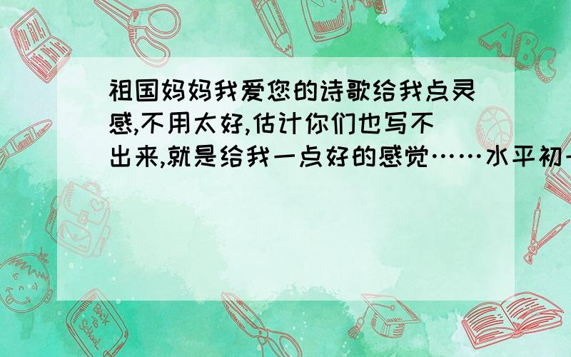 祖国妈妈我爱您的诗歌给我点灵感,不用太好,估计你们也写不出来,就是给我一点好的感觉……水平初一左右就好了贴切生活实际!不要空话,套话!就是那种在生活上祖国妈妈的事情之类的...急~