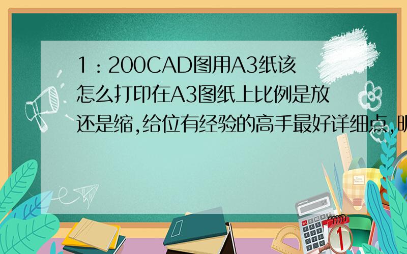 1：200CAD图用A3纸该怎么打印在A3图纸上比例是放还是缩,给位有经验的高手最好详细点,明天交作业了.呵呵!还是要做好点得分,