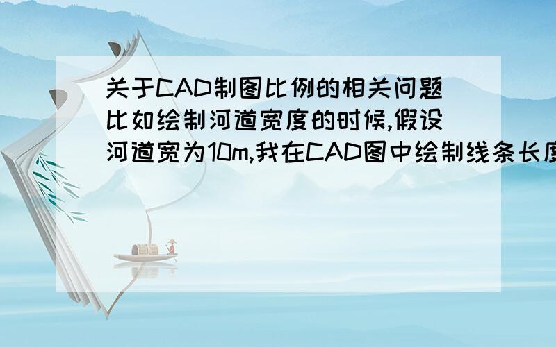 关于CAD制图比例的相关问题比如绘制河道宽度的时候,假设河道宽为10m,我在CAD图中绘制线条长度为100,然后比例因子设置为0.1,那么标注则为10.请问：1.这个图型比例为多少；2.跟比例因子有关