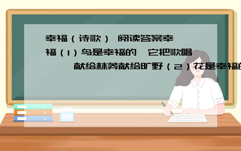 幸福（诗歌） 阅读答案幸  福（1）鸟是幸福的,它把歌唱     献给林莽献给旷野（2）花是幸福的,他把笑容     献给蓝天献给大地（3）人是幸福的,他把生命     献给祖国献给世界（4）幸福本来