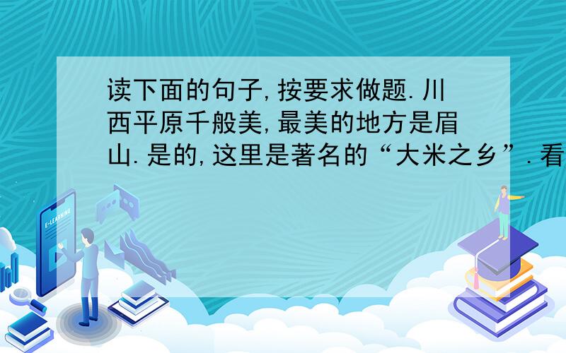 读下面的句子,按要求做题.川西平原千般美,最美的地方是眉山.是的,这里是著名的“大米之乡”.看,稻田里,秧苗儿正在茁壮成长；听,那拔节的声音A.荷塘上,荷花在阳光下绽放着笑脸,像翡翠般