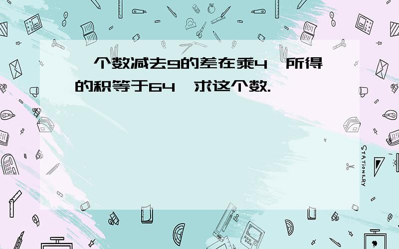 一个数减去9的差在乘4,所得的积等于64,求这个数.