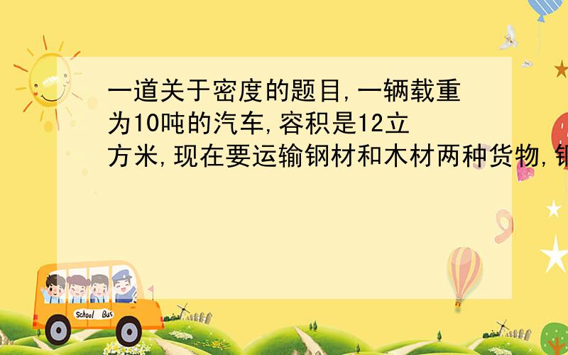 一道关于密度的题目,一辆载重为10吨的汽车,容积是12立方米,现在要运输钢材和木材两种货物,钢材的密度为7.8乘10*3千克/立方米,木材的密度为0.5乘10*3千克/立方米,试问这两种货物应怎样搭配