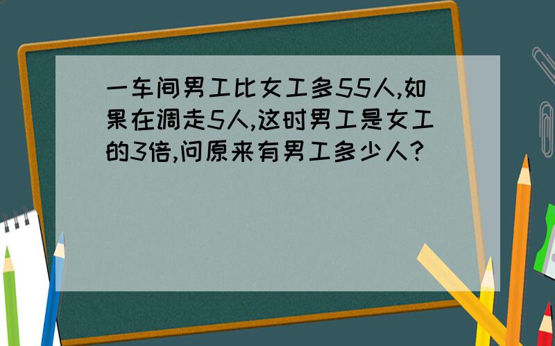 一车间男工比女工多55人,如果在调走5人,这时男工是女工的3倍,问原来有男工多少人?