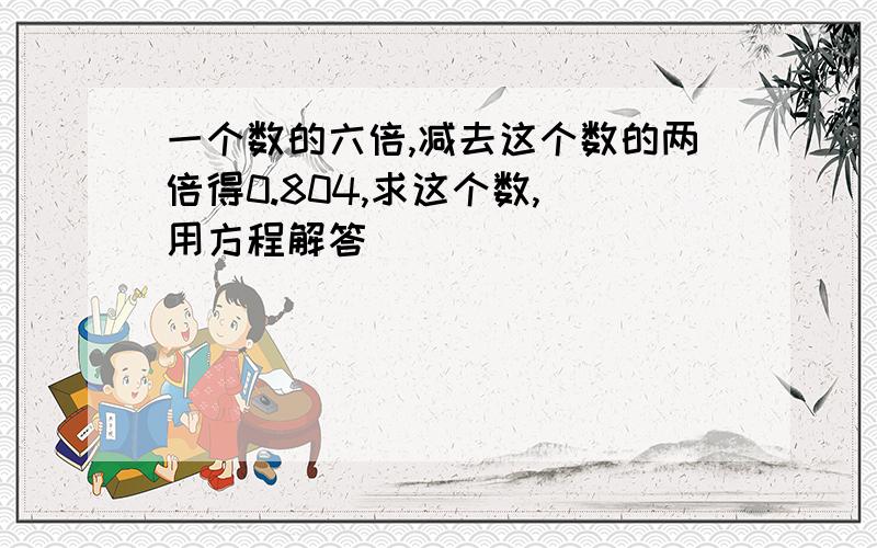 一个数的六倍,减去这个数的两倍得0.804,求这个数,（用方程解答）