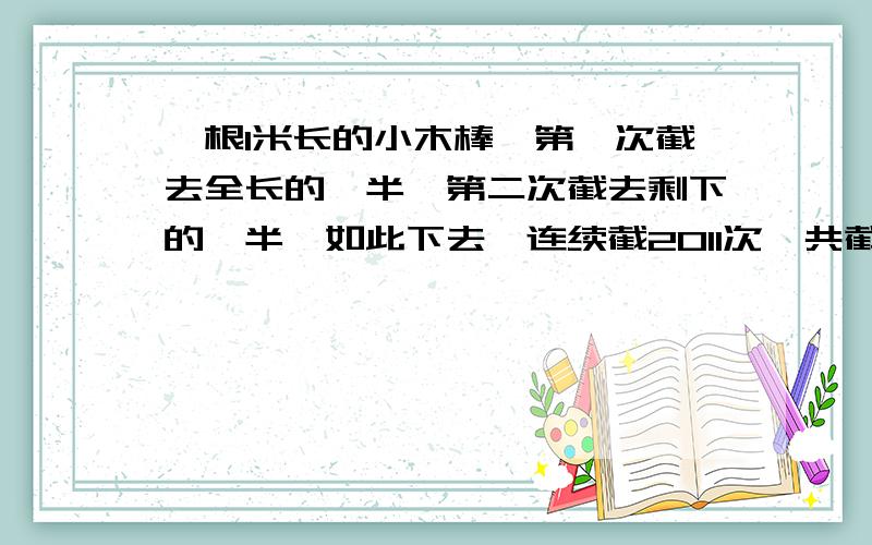 一根1米长的小木棒,第一次截去全长的一半,第二次截去剩下的一半,如此下去,连续截2011次,共截取多少米?小红问爷爷年龄,爷爷说：我若你现在大,你还要40年才出生,你若我这么大,我已经125岁