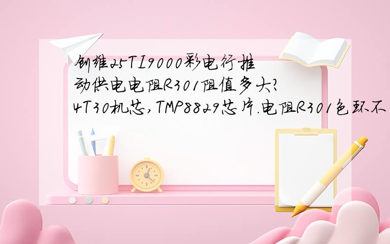 创维25TI9000彩电行推动供电电阻R301阻值多大?4T30机芯,TMP8829芯片.电阻R301色环不清,彩电黑屏,换一支510欧电阻光栅回扫线一下又黑屏,+B为45V.(1/2)130V供电,电阻5W,不象是3.3K的电阻因为色环好像没