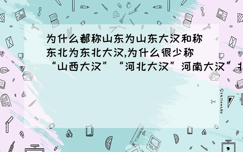 为什么都称山东为山东大汉和称东北为东北大汉,为什么很少称“山西大汉”“河北大汉”河南大汉”北京大汉”“天津大汉”等.不都是北方吗?很费解.