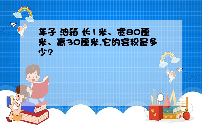 车子 油箱 长1米、宽80厘米、高30厘米,它的容积是多少?