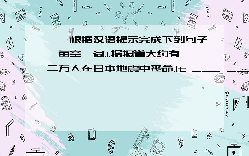 一丶根据汉语提示完成下列句子,每空一词.1.据报道大约有二万人在日本地震中丧命.It ___ ___ that about 20000 people ___ ___ ___ in Japan earthquake.2.这座教室有十米长,六米宽.The classroom is ___ ___ ___ and ___