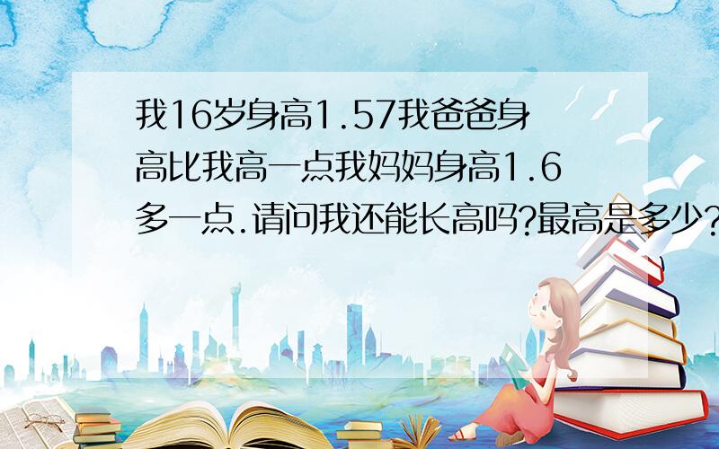 我16岁身高1.57我爸爸身高比我高一点我妈妈身高1.6多一点.请问我还能长高吗?最高是多少?