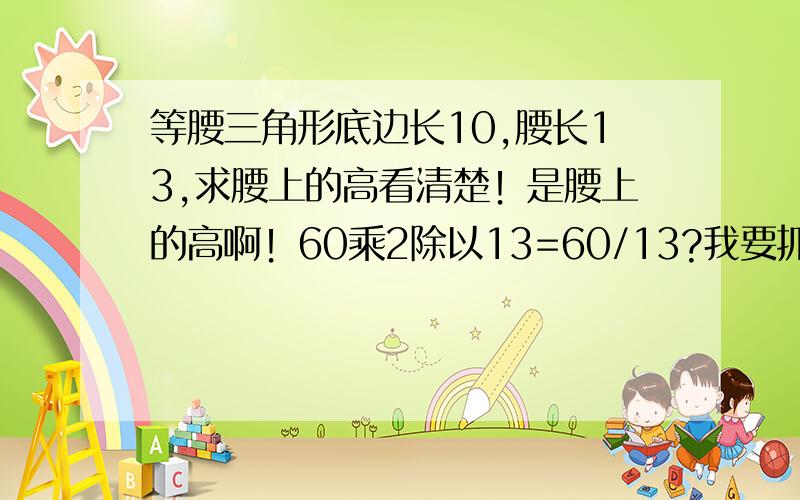 等腰三角形底边长10,腰长13,求腰上的高看清楚！是腰上的高啊！60乘2除以13=60/13?我要抓狂了~