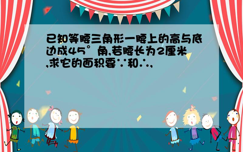 已知等腰三角形一腰上的高与底边成45°角,若腰长为2厘米,求它的面积要∵和∴,