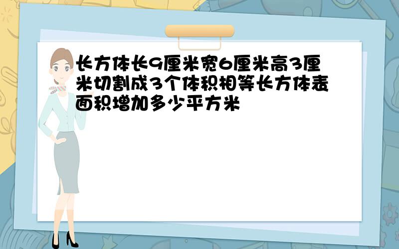 长方体长9厘米宽6厘米高3厘米切割成3个体积相等长方体表面积增加多少平方米